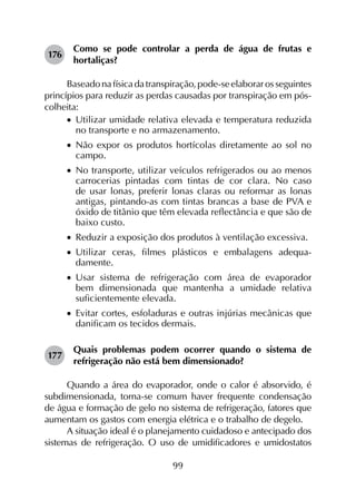 99
176	
Como se pode controlar a perda de água de frutas e
hortaliças?
Baseado na física da transpiração, pode-se elaborar os seguintes
princípios para reduzir as perdas causadas por transpiração em pós-
colheita:
•		Utilizar umidade relativa elevada e temperatura reduzida
no transporte e no armazenamento.
•		Não expor os produtos hortícolas diretamente ao sol no
campo.
•		No transporte, utilizar veículos refrigerados ou ao menos
carrocerias pintadas com tintas de cor clara. No caso
de usar lonas, preferir lonas claras ou reformar as lonas
antigas, pintando-as com tintas brancas a base de PVA e
óxido de titânio que têm elevada reflectância e que são de
baixo custo.
•		Reduzir a exposição dos produtos à ventilação excessiva.
•		Utilizar ceras, filmes plásticos e embalagens ade­qua­
damente.
•		Usar sistema de refrigeração com área de evaporador
bem dimensionada que mantenha a umidade relativa
suficientemente elevada.
•		Evitar cortes, esfoladuras e outras injúrias mecânicas que
danificam os tecidos dermais.
177	
Quais problemas podem ocorrer quando o sistema de
refrigeração não está bem dimensionado?
Quando a área do evaporador, onde o calor é absorvido, é
subdimensionada, torna-se comum haver frequente condensação
de água e formação de gelo no sistema de refrigeração, fatores que
aumentam os gastos com energia elétrica e o trabalho de degelo.
A situação ideal é o planejamento cuidadoso e antecipado dos
sistemas de refrigeração. O uso de umidificadores e umidostatos
 