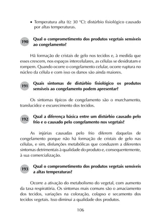 106
•		Temperatura alta (t≥ 30 °C): distúrbio fisiológico causado
por altas temperaturas.
190	
Qual o comprometimento dos produtos vegetais sensíveis
ao congelamento?
Há formação de cristais de gelo nos tecidos e, à medida que
esses crescem, nos espaços intercelulares, as células se desidratam e
rompem. Quando ocorre o congelamento celular, ocorre ruptura no
núcleo da célula e com isso os danos são ainda maiores.
191	
Quais sintomas de distúrbio fisiológico os produtos
sensíveis ao congelamento podem apresentar?
Os sintomas típicos de congelamento são o murchamento,
translucidez e escurecimento dos tecidos.
192	
Qual a diferença básica entre um distúrbio causado pelo
frio e o causado pelo congelamento nos vegetais?
As injúrias causadas pelo frio diferem daquelas de
congelamento porque não há formação de cristais de gelo nas
células, e sim, disfunções metabólicas que conduzem a diferentes
sintomas detrimentais à qualidade do produto e, consequentemente,
à sua comercialização.
193	
Qual o comprometimento dos produtos vegetais sensíveis
a altas temperaturas?
Ocorre a ativação do metabolismo do vegetal, com aumento
da taxa respiratória. Os sintomas mais comuns são o amaciamento
dos tecidos, variações na coloração, colapso e secamento dos
tecidos vegetais. Isso diminui a qualidade dos produtos.
 