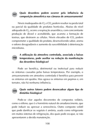 108
197	
Quais desordens podem ocorrer pela influência da
composição atmosférica nas câmaras de armazenamento?
Níveis inadequados de O2
e CO2
podem resultar na perda total
ou parcial da qualidade de produtos hortícolas. Abaixo do nível
adequado de O2
, ocorre a respiração anaeróbica, com concomitante
produção de álcool e acetaldeído, que acarreta a formação de
toxinas, que destroem as células. Níveis elevados de CO2
podem
comprometer a qualidade do produto, desenvolvendo sabor, aroma
e odores desagradáveis e aumento da suscetibilidade à deterioração
microbiana.
198	
A utilização da atmosfera controlada, associada a baixas
temperaturas, pode auxiliar na redução da manifestação
das desordens fisiológicas?
Pode ser benéfica, detrimental ou inefectual para reduzir
os sintomas causados pelas baixas temperaturas. Por exemplo, o
armazenamento em atmosfera controlada é benéfico para prevenir
os sintomas em quiabo. Mas agrava os sintomas em pepinos e, em
tomates, não há nenhuma influência.
199	
Quais outros fatores podem desencadear algum tipo de
distúrbio fisiológico?
Pode-se citar aqueles decorrentes de compostos voláteis,
como o etileno, que é o hormônio natural do amadurecimento, que
pode induzir ou apressar a senescência. Outro composto volátil
que pode danificar os vegetais é amônia, usada como refrigerante
em muitos sistemas de refrigeração, dos quais pode escapar, se não
apresentarem a devida manutenção.
 