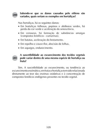 109
200	
Sabendo-se que os danos causados pelo etileno são
variados, quais seriam os exemplos em hortaliças?
Nas hortaliças, há os seguintes danos:
•		Em hortaliças folhosas, pepinos e abóboras verdes, há
perda da cor verde e aceleração da senescência.
•		Em cenouras, há formação de substâncias amargas
(compostos fenólicos - cumarinas).
•		Em batatas, aceleração do brotamento.
•		Em repolho e couve-flor, abscisão de folhas.
•		Em aspargos, endurecimento.
201	
A suscetibilidade ao escurecimento dos tecidos vegetais
pode variar dentro de uma mesma espécie de hortaliça ou
fruta?
Sim. A suscetibilidade ao escurecimento, ou tendência ao
escurecimentoenzimático,emfrutasehortaliçastemsidorelacionada
diretamente ao teor das enzimas oxidativas e à concentração de
compostos fenólicos endógenos presentes no tecido vegetal.
 