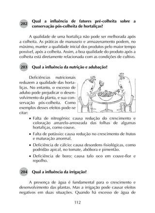 112
202	
Qual a influência de fatores pré-colheita sobre a
conservação pós-colheita de hortaliças?
A qualidade de uma hortaliça não pode ser melhorada após
a colheita. As práticas de manuseio e armazenamento podem, no
máximo, manter a qualidade inicial dos produtos pelo maior tempo
possível, após a colheita. Assim, a boa qualidade do produto após a
colheita está diretamente relacionada com as condições de cultivo.
203	 Qual a influência da nutrição e adubação?
Deficiências nutricionais
reduzem a qualidade das horta-
liças. No entanto, o excesso de
adubo pode prejudicar o desen-
volvimento da planta, e sua con-
servação pós-colheita. Como
exemplos desses efeitos pode-se
citar:
•		Falta de nitrogênio: causa redução do crescimento e
coloração amarelo-arroxeada das folhas de algumas
hortaliças, como couve.
•		Falta de potássio: causa redução no crescimento de frutos
e maturação anormal.
•		Deficiência de cálcio: causa desordens fisiológicas, como
podridão apical, no tomate, abóbora e pimentão.
•		Deficiência de boro: causa talo oco em couve-flor e
repolho.
204	 Qual a influência da irrigação?
A presença de água é fundamental para o crescimento e
desenvolvimento das plantas. Mas a irrigação pode causar efeitos
negativos em duas situações. Quando há excesso de água de
 