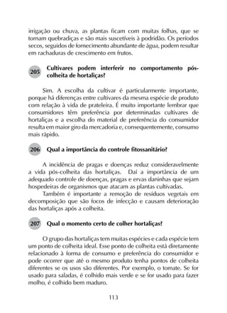 113
irrigação ou chuva, as plantas ficam com muitas folhas, que se
tornam quebradiças e são mais suscetíveis à podridão. Os períodos
secos, seguidos de fornecimento abundante de água, podem resultar
em rachaduras de crescimento em frutos.
205	
Cultivares podem interferir no comportamento pós-
colheita de hortaliças?
Sim. A escolha da cultivar é particularmente importante,
porque há diferenças entre cultivares da mesma espécie de produto
com relação à vida de prateleira. É muito importante lembrar que
consumidores têm preferência por determinadas cultivares de
hortaliças e a escolha do material de preferência do consumidor
resulta em maior giro da mercadoria e, consequentemente, consumo
mais rápido.
206	 Qual a importância do controle fitossanitário?
A incidência de pragas e doenças reduz consideravelmente
a vida pós-colheita das hortaliças. Daí a importância de um
adequado controle de doenças, pragas e ervas daninhas que sejam
hospedeiras de organismos que atacam as plantas cultivadas.
Também é importante a remoção de resíduos vegetais em
decomposição que são focos de infecção e causam deterioração
das hortaliças após a colheita.
207	 Qual o momento certo de colher hortaliças?
O grupo das hortaliças tem muitas espécies e cada espécie tem
um ponto de colheita ideal. Esse ponto de colheita está diretamente
relacionado à forma de consumo e preferência do consumidor e
pode ocorrer que até o mesmo produto tenha pontos de colheita
diferentes se os usos são diferentes. Por exemplo, o tomate. Se for
usado para saladas, é colhido mais verde e se for usado para fazer
molho, é colhido bem maduro.
 