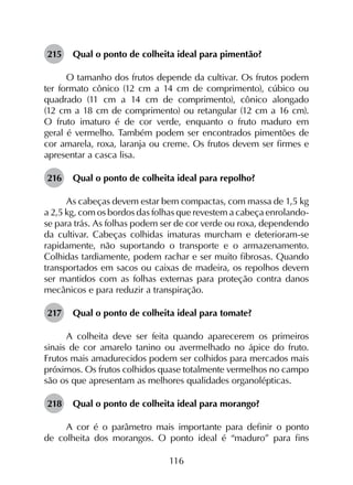 116
215	 Qual o ponto de colheita ideal para pimentão?
O tamanho dos frutos depende da cultivar. Os frutos podem
ter formato cônico (12 cm a 14 cm de comprimento), cúbico ou
quadrado (11 cm a 14 cm de comprimento), cônico alongado
(12 cm a 18 cm de comprimento) ou retangular (12 cm a 16 cm).
O fruto imaturo é de cor verde, enquanto o fruto maduro em
geral é vermelho. Também podem ser encontrados pimentões de
cor amarela, roxa, laranja ou creme. Os frutos devem ser firmes e
apresentar a casca lisa.
216	 Qual o ponto de colheita ideal para repolho?
As cabeças devem estar bem compactas, com massa de 1,5 kg
a 2,5 kg, com os bordos das folhas que revestem a cabeça enrolando-
se para trás. As folhas podem ser de cor verde ou roxa, dependendo
da cultivar. Cabeças colhidas imaturas murcham e deterioram-se
rapidamente, não suportando o transporte e o armazenamento.
Colhidas tardiamente, podem rachar e ser muito fibrosas. Quando
transportados em sacos ou caixas de madeira, os repolhos devem
ser mantidos com as folhas externas para proteção contra danos
mecânicos e para reduzir a transpiração.
217	 Qual o ponto de colheita ideal para tomate?
A colheita deve ser feita quando aparecerem os primeiros
sinais de cor amarelo tanino ou avermelhado no ápice do fruto.
Frutos mais amadurecidos podem ser colhidos para mercados mais
próximos. Os frutos colhidos quase totalmente vermelhos no campo
são os que apresentam as melhores qualidades organolépticas.
218	 Qual o ponto de colheita ideal para morango?
A cor é o parâmetro mais importante para definir o ponto
de colheita dos morangos. O ponto ideal é “maduro” para fins
 