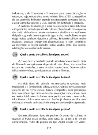 117
industriais, e de ½ maduro a ¾ maduro para comercialização in
natura, ou seja, o fruto deve ter no mínimo 50% a 75% da superfície
de cor vermelho-brilhante, quando destinado para consumo fresco,
e área vermelha superior a 75% quando for destinado à indústria.
A colheita do morango é uma das operações mais delicadas
e importantes de todo o ciclo da cultura. Os frutos do morangueiro
são muito delicados e pouco resistentes - devido a sua epiderme
delgada -, grande percentagem de água e alto metabolismo, o que
exige muitos cuidados durante a colheita. Se forem colhidos muito
maduros, poderão chegar em decomposição e com podridões
ao mercado; se forem colhidos ainda verdes, terão alta acidez,
adstringência e ausência de aroma.
219	 Qual o ponto de colheita ideal para couve?
A couve deve ser colhida quando as folhas estiverem com mais
de 10 cm de comprimento, dependendo da cultivar, sem manchas
escuras ou amarelas, e com os talos verde-claros. Deve-se evitar
folhas muito velhas, que ficam mais duras e fibrosas.
220	 Qual o ponto de colheita ideal para brócoli?
Há dois tipos de brócolis no mercado: o ramoso, mais
tradicional, e o formador de cabeça única. O último deve apresentar
cabeças de cor verde-escura, firmes, compactas, com granulação
fina. Já o brócoli tipo ramoso deve ter coloração verde-escura, com
os botões totalmente fechados, sem pontos escuros e sem mela,
talos firmes e folhas sem manchas. Botões já abertos em flor com
coloração amarela ou branca indicam que o produto já está passado.
221	 Qual o ponto de colheita ideal para pepino?
Existem diferentes tipos de pepino. O ponto de colheita é
quando os frutos estão verdes, com cerca de 12 cm a 15 cm de
comprimento. Frutos de pepino do tipo Aodai devem ser verde-
 