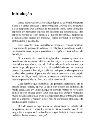 Introdução
Oqueacontececomashortaliçasdepoisdacolheita?Aresposta
a essa e a outras questões é apresentada na Coleção 500 perguntas
e 500 respostas: Pós-Colheita de Hortaliças. Aqui, serão avaliados
aspectos de mercado; logística de distribuição; características das
espécies hortícolas com relação a injúrias mecânicas, respiração
e transpiração; ponto de colheita; como comprar e conservar;
embalagens; e qualidade.
Esses assuntos têm importância crescente, considerando-se
o aumento da população urbana em relação à população rural e
da distância entre regiões produtoras e regiões consumidoras de
hortaliças.
O aumento da conscientização das pessoas quanto aos
benefícios do consumo diário de hortaliças – como alimentos
reguladores que são –, somado à diversidade de sabores e cores
desse grupo de plantas e à sua disponibilidade em restaurantes
comerciais, torna as hortaliças cada vez mais procuradas e presentes
na dieta das pessoas. E para atender a essa demanda, é necessário
levar as hortaliças produzidas no campo até a cidade mantendo o
máximo possível de seu frescor e valor nutricional.
Cabe lembrar que hortaliças são produtos perecíveis, isto é,
duram pouco tempo, apenas 2 ou 3 dias depois de colhidos, de
modo geral. Mas um único dia que se consiga manter as hortaliças
com o frescor original pode fazer com que elas atinjam mercados
muito distantes da região onde foram produzidas, contribuindo para
que os alimentos cheguem onde não há condições climáticas de
produção, por exemplo.
O texto reúne a experiência de vários anos de trabalho de
pesquisadores com o tema. E a forma de dispor o conhecimento em
perguntas e respostas é muito direta, o que facilita a compreensão
do leitor. Então, vamos começar?
 