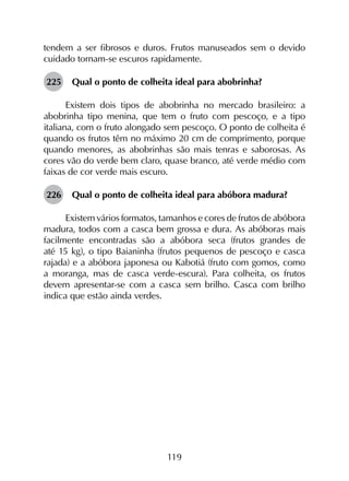 119
tendem a ser fibrosos e duros. Frutos manuseados sem o devido
cuidado tornam-se escuros rapidamente.
225	 Qual o ponto de colheita ideal para abobrinha?
Existem dois tipos de abobrinha no mercado brasileiro: a
abobrinha tipo menina, que tem o fruto com pescoço, e a tipo
italiana, com o fruto alongado sem pescoço. O ponto de colheita é
quando os frutos têm no máximo 20 cm de comprimento, porque
quando menores, as abobrinhas são mais tenras e saborosas. As
cores vão do verde bem claro, quase branco, até verde médio com
faixas de cor verde mais escuro.
226	 Qual o ponto de colheita ideal para abóbora madura?
Existem vários formatos, tamanhos e cores de frutos de abóbora
madura, todos com a casca bem grossa e dura. As abóboras mais
facilmente encontradas são a abóbora seca (frutos grandes de
até 15 kg), o tipo Baianinha (frutos pequenos de pescoço e casca
rajada) e a abóbora japonesa ou Kabotiá (fruto com gomos, como
a moranga, mas de casca verde-escura). Para colheita, os frutos
devem apresentar-se com a casca sem brilho. Casca com brilho
indica que estão ainda verdes.
 
