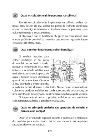 122
227	 Quais os cuidados mais importantes na colheita?
São três os cuidados mais importantes na colheita: colher nas
horas mais frescas do dia, colher no ponto de colheita ideal para
o uso da hortaliça e manusear cuidadosamente os produtos, para
evitar ferimentos e amassamentos.
O objetivo é que as hortaliças cheguem ao consumidor final
o mais próximo possível da maneira que estavam quando foram
separadas da planta-mãe.
228	 Qual o melhor horário para colher hortaliças?
O melhor horário para
colher hortaliças é no início
da manhã ou no final da tarde,
porque a temperatura está mais
baixa e a umidade relativa está
mais elevada e isso evita perda de
água e frescor desses alimentos
que são ricos em água. Quando
a área plantada é muito grande,
a colheita ocorre durante o dia todo. Nesse caso, recomenda-se
colocar os produtos colhidos na sombra, seja ela de uma árvore, de
uma construção de alvenaria, ou de tendas espalhadas pela lavoura.
O importante é deixar o produto colhido em um ambiente
com temperatura baixa e umidade relativa alta.
229	
Quais os principais cuidados nas operações de colheita e
manuseio no campo?
Deve-se ter cuidado especial durante a colheita e o manuseio
do produto para evitar danos físicos aos mesmos. As seguintes
situações devem ser evitadas:
 