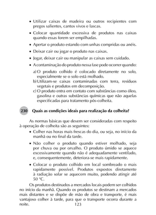 123
•		Utilizar caixas de madeira ou outros recipientes com
pregos salientes, cantos vivos e lascas.
•		Colocar quantidade excessiva de produtos nas caixas
quando essas forem ser empilhadas.
•		Apertar o produto estando com unhas compridas ou anéis.
•		Deixar cair ou jogar o produto nas caixas.
•		Jogar, deixar cair ou manipular as caixas sem cuidado.
•		Acontaminação do produto nessa fase pode ocorrer quando:
a)	O produto colhido é colocado diretamente no solo,
especialmente se o solo está molhado.
b)	Utilizam-se caixas contaminadas com terra, resíduos
vegetais e produtos em decomposição.
c)	O produto entra em contato com substâncias como óleo,
gasolina e outras substâncias químicas que não aquelas
especificadas para tratamento pós-colheita.
230	 Quais as condições ideais para realização da colheita?
As normas básicas que devem ser consideradas com respeito
à operação de colheita são as seguintes:
•		Colher nas horas mais frescas do dia, ou seja, no início da
manhã ou no final da tarde.
•		Não colher o produto quando estiver molhado, seja
por chuva ou por orvalho. O produto úmido se aquece
excessivamente quando não é adequadamente ventilado,
e, consequentemente, deteriora-se mais rapidamente.
•		Colocar o produto colhido em local sombreado o mais
ra­­­pi­damente possível. Produtos expostos diretamente
à radiação solar se aquecem muito, podendo atingir até
50 °C.
Os produtos destinados a mercados locais podem ser colhidos
no início da manhã. Quando os produtos se destinam a mercados
mais distantes e se dispõe de mão de obra e transporte, é mais
vantajoso colher à tarde, para que o transporte ocorra durante a
noite.
 
