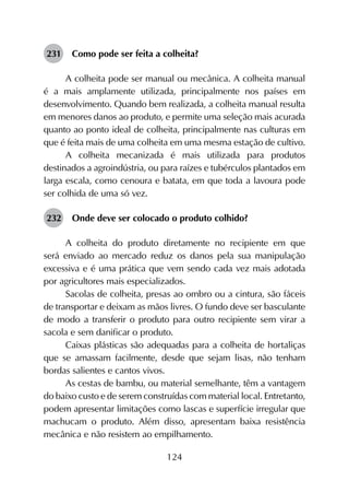 124
231	 Como pode ser feita a colheita?
A colheita pode ser manual ou mecânica. A colheita manual
é a mais amplamente utilizada, principalmente nos países em
desenvolvimento. Quando bem realizada, a colheita manual resulta
em menores danos ao produto, e permite uma seleção mais acurada
quanto ao ponto ideal de colheita, principalmente nas culturas em
que é feita mais de uma colheita em uma mesma estação de cultivo.
A colheita mecanizada é mais utilizada para produtos
destinados a agroindústria, ou para raízes e tubérculos plantados em
larga escala, como cenoura e batata, em que toda a lavoura pode
ser colhida de uma só vez.
232	 Onde deve ser colocado o produto colhido?	
A colheita do produto diretamente no recipiente em que
será enviado ao mercado reduz os danos pela sua manipulação
excessiva e é uma prática que vem sendo cada vez mais adotada
por agricultores mais especializados.
Sacolas de colheita, presas ao ombro ou a cintura, são fáceis
de transportar e deixam as mãos livres. O fundo deve ser basculante
de modo a transferir o produto para outro recipiente sem virar a
sacola e sem danificar o produto.
Caixas plásticas são adequadas para a colheita de hortaliças
que se amassam facilmente, desde que sejam lisas, não tenham
bordas salientes e cantos vivos.
As cestas de bambu, ou material semelhante, têm a vantagem
do baixo custo e de serem construídas com material local. Entretanto,
podem apresentar limitações como lascas e superfície irregular que
machucam o produto. Além disso, apresentam baixa resistência
mecânica e não resistem ao empilhamento.
 