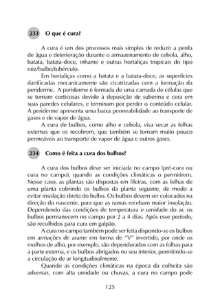 125
233	 O que é cura?
A cura é um dos processos mais simples de reduzir a perda
de água e deterioração durante o armazenamento de cebola, alho,
batata, batata-doce, inhame e outras hortaliças tropicais do tipo
raiz/bulbo/tubérculo.
Em hortaliças como a batata e a batata-doce, as superfícies
danificadas mecanicamente são cicatrizadas com a formação da
periderme. A periderme é formada de uma camada de células que
se tornam corticosas devido à deposição de suberina e cera em
suas paredes celulares, e terminam por perder o conteúdo celular.
A periderme apresenta uma baixa permeabilidade ao transporte de
gases e de vapor de água.
A cura de bulbos, como alho e cebola, visa secar as folhas
externas que os recobrem, que também se tornam muito pouco
permeáveis ao transporte de vapor de água e outros gases.
234	 Como é feita a cura dos bulbos?
A cura dos bulbos deve ser iniciada no campo (pré-cura ou
cura no campo), quando as condições climáticas o permitirem.
Nesse caso, as plantas são dispostas em fileiras, com as folhas de
uma planta cobrindo os bulbos da planta seguinte, de modo a
evitar insolação direta do bulbo. Os bulbos devem ser colocados na
direção do nascente, para que as ramas recebam maior insolação.
Dependendo das condições de temperatura e umidade do ar, os
bulbos permanecem no campo por 2 a 4 dias. Após esse período,
são recolhidos para cura em galpão.
A cura no campo também pode ser feita dispondo-se os bulbos
em armações de arame em forma de “V” invertido, por onde os
molhos de alho, por exemplo, são dependurados com as folhas para
a parte externa, e os bulbos abrigados no seu interior, permitindo-se
a circulação de ar longitudinalmente.
Quando as condições climáticas na época da colheita são
adversas, com alta umidade ou chuvas, a cura no campo pode
 
