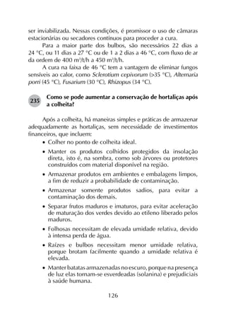 126
ser inviabilizada. Nessas condições, é promissor o uso de câmaras
estacionárias ou secadores contínuos para proceder a cura.
Para a maior parte dos bulbos, são necessários 22 dias a
24 °C, ou 11 dias a 27 °C ou de 1 a 2 dias a 46 °C, com fluxo de ar
da ordem de 400 m3
/t/h a 450 m3
/t/h.
A cura na faixa de 46 °C tem a vantagem de eliminar fungos
sensíveis ao calor, como Sclerotium cepivorum (>35 °C), Alternaria
porri (45 °C), Fusarium (30 °C), Rhizopus (34 °C).
235	
Como se pode aumentar a conservação de hortaliças após
a colheita?
Após a colheita, há maneiras simples e práticas de armazenar
adequadamente as hortaliças, sem necessidade de investimentos
financeiros, que incluem:
•		Colher no ponto de colheita ideal.
•		Manter os produtos colhidos protegidos da insolação
direta, isto é, na sombra, como sob árvores ou protetores
construídos com material disponível na região.
•		Armazenar produtos em ambientes e embalagens limpos,
a fim de reduzir a probabilidade de contaminação.
•		Armazenar somente produtos sadios, para evitar a
contaminação dos demais.
•		Separar frutos maduros e imaturos, para evitar aceleração
de maturação dos verdes devido ao etileno liberado pelos
maduros.
•		Folhosas necessitam de elevada umidade relativa, devido
à intensa perda de água.
•		Raízes e bulbos necessitam menor umidade relativa,
porque brotam facilmente quando a umidade relativa é
elevada.
•		Manter batatas armazenadas no escuro, porque na presença
de luz elas tornam-se esverdeadas (solanina) e prejudiciais
à saúde humana.
 