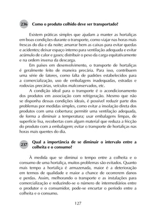 127
236	 Como o produto colhido deve ser transportado?
Existem práticas simples que ajudam a manter as hortaliças
em boas condições durante o transporte, como viajar nas horas mais
frescas do dia e da noite; amarrar bem as caixas para evitar quedas
e acidentes; deixar espaço interno para ventilação adequada e evitar
acúmulo de calor e gases; distribuir o peso da carga equitativamente
e na ordem inversa da descarga.
Em países em desenvolvimento, o transporte de hortaliças
é geralmente feito de maneira precária. Para isso, contribuem
uma série de fatores, como falta de padrões estabelecidos para
a comercialização, uso de embalagens inadequadas, estradas e
rodovias precárias, veículos malconservados, etc.
A condição ideal para o transporte é o acondicionamento
dos produtos em associação com refrigeração. Mesmo que não
se disponha dessas condições ideais, é possível reduzir parte dos
problemas por medidas simples, como evitar a insolação direta dos
produtos com uma cobertura; permitir uma ventilação adequada,
de forma a diminuir a temperatura; usar embalagens limpas, de
superfície lisa, recobertas com algum material que reduza a fricção
do produto com a embalagem; evitar o transporte de hortaliças nas
horas mais quentes do dia.
237	
Qual a importância de se diminuir o intervalo entre a
colheita e o consumo?
À medida que se diminui o tempo entre a colheita e o
consumo de uma hortaliça, muitos problemas são evitados. Quanto
mais tempo a hortaliça é armazenada, maior é a deterioração
em termos de qualidade e maior a chance de ocorrerem danos
e perdas. Assim, melhorando o transporte e as instalações para
comercialização e reduzindo-se o número de intermediários entre
o produtor e o consumidor, pode-se encurtar o período entre a
colheita e o consumo.
 