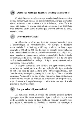 129
240	 Quando as hortaliças devem ser lavadas para consumo?
O ideal é que as hortaliças sejam lavadas imediatamente antes
de seu consumo, já na casa do consumidor final, porque assim elas
duram mais tempo. No entanto, hortaliças folhosas, como alface, às
vezes são lavadas na lavoura para retirar excesso de terra das folhas
mais externas, assim como aquelas que crescem debaixo da terra,
como a batata.
241	 Como lavar hortaliças?
A utilização de cloro na água de lavagem contribui para
a desinfestação de microrganismos. No campo, a dosagem
recomendada é de 100 mg a 150 mg de cloro por litro, o que
equivale a 100 mL ou 150 mL de cloro do produto comercial água
sanitária (2% de cloro) diluído por metro cúbico de água. Água suja,
com materiais orgânicos, ou acidulada, causa rápida diminuição da
concentração do cloro. Por isso, é importante o uso de kits para
avaliação do nível de cloro e do pH. A água clorada deve também
ser trocada regularmente.
A lavagem doméstica deve ser feita em água corrente. Pode-
se deixar as hortaliças de molho em solução de água sanitária
(1 colher de sopa de água sanitária para 1 litro de água filtrada) por
30 minutos e, em seguida, enxaguá-las com água filtrada antes do
consumo. Ao contrário do que muitos pensam, a água sanitária ou
o vinagre não retiram os resíduos de agrotóxicos ou de pesticidas,
mas eliminam microrganismos que podem estar na superfície do
produto e causar doenças.
242	 Por que as hortaliças murcham?
As hortaliças murcham depois da colheita porque perdem
água para o ambiente em que estão. Após a colheita, o processo
de transpiração ou perda de água continua, mas sem a planta-mãe
para repor. O conteúdo de umidade da maioria das hortaliças é
 