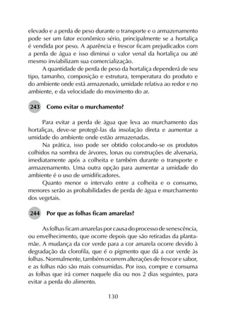 130
elevado e a perda de peso durante o transporte e o armazenamento
pode ser um fator econômico sério, principalmente se a hortaliça
é vendida por peso. A aparência e frescor ficam prejudicados com
a perda de água e isso diminui o valor venal da hortaliça ou até
mesmo inviabilizam sua comercialização.
A quantidade de perda de peso da hortaliça dependerá de seu
tipo, tamanho, composição e estrutura, temperatura do produto e
do ambiente onde está armazenado, umidade relativa ao redor e no
ambiente, e da velocidade do movimento do ar.
243	 Como evitar o murchamento?
Para evitar a perda de água que leva ao murchamento das
hortaliças, deve-se protegê-las da insolação direta e aumentar a
umidade do ambiente onde estão armazenadas.
Na prática, isso pode ser obtido colocando-se os produtos
colhidos na sombra de árvores, lonas ou construções de alvenaria,
imediatamente após a colheita e também durante o transporte e
armazenamento. Uma outra opção para aumentar a umidade do
ambiente é o uso de umidificadores.
Quanto menor o intervalo entre a colheita e o consumo,
menores serão as probabilidades de perda de água e murchamento
dos vegetais.
244	 Por que as folhas ficam amarelas?
Asfolhasficamamarelasporcausadoprocessodesenescência,
ou envelhecimento, que ocorre depois que são retiradas da planta-
mãe. A mudança da cor verde para a cor amarela ocorre devido à
degradação da clorofila, que é o pigmento que dá a cor verde às
folhas. Normalmente, também ocorrem alterações de frescor e sabor,
e as folhas não são mais consumidas. Por isso, compre e consuma
as folhas que irá comer naquele dia ou nos 2 dias seguintes, para
evitar a perda do alimento.
 