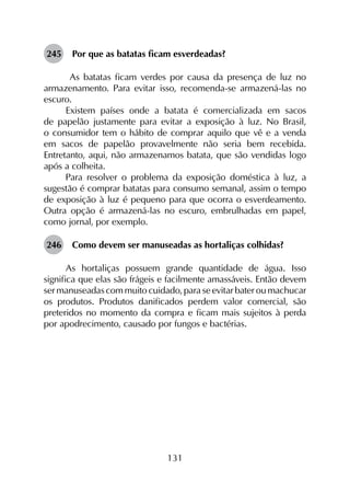131
245	 Por que as batatas ficam esverdeadas?
As batatas ficam verdes por causa da presença de luz no
armazenamento. Para evitar isso, recomenda-se armazená-las no
escuro.
Existem países onde a batata é comercializada em sacos
de papelão justamente para evitar a exposição à luz. No Brasil,
o consumidor tem o hábito de comprar aquilo que vê e a venda
em sacos de papelão provavelmente não seria bem recebida.
Entretanto, aqui, não armazenamos batata, que são vendidas logo
após a colheita.
Para resolver o problema da exposição doméstica à luz, a
sugestão é comprar batatas para consumo semanal, assim o tempo
de exposição à luz é pequeno para que ocorra o esverdeamento.
Outra opção é armazená-las no escuro, embrulhadas em papel,
como jornal, por exemplo.
246	 Como devem ser manuseadas as hortaliças colhidas?
As hortaliças possuem grande quantidade de água. Isso
significa que elas são frágeis e facilmente amassáveis. Então devem
ser manuseadas com muito cuidado, para se evitar bater ou machucar
os produtos. Produtos danificados perdem valor comercial, são
preteridos no momento da compra e ficam mais sujeitos à perda
por apodrecimento, causado por fungos e bactérias.
 