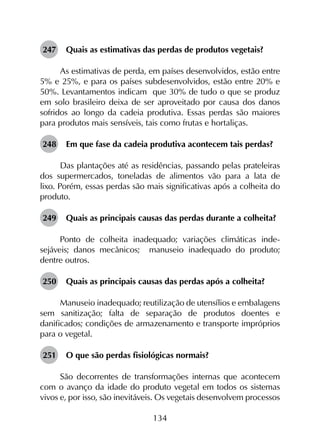134
247	 Quais as estimativas das perdas de produtos vegetais?
As estimativas de perda, em países desenvolvidos, estão entre
5% e 25%, e para os países subdesenvolvidos, estão entre 20% e
50%. Levantamentos indicam que 30% de tudo o que se produz
em solo brasileiro deixa de ser aproveitado por causa dos danos
sofridos ao longo da cadeia produtiva. Essas perdas são maiores
para produtos mais sensíveis, tais como frutas e hortaliças.
248	 Em que fase da cadeia produtiva acontecem tais perdas?
Das plantações até as residências, passando pelas prateleiras
dos supermercados, toneladas de alimentos vão para a lata de
lixo. Porém, essas perdas são mais significativas após a colheita do
produto.
249	 Quais as principais causas das perdas durante a colheita?
Ponto de colheita inadequado; variações climáticas inde­
sejáveis; danos mecânicos; manuseio inadequado do produto;
dentre outros.
250	 Quais as principais causas das perdas após a colheita?
Manuseio inadequado; reutilização de utensílios e embalagens
sem sanitização; falta de separação de produtos doentes e
danificados; condições de armazenamento e transporte impróprios
para o vegetal.
251	 O que são perdas fisiológicas normais?
São decorrentes de transformações internas que acontecem
com o avanço da idade do produto vegetal em todos os sistemas
vivos e, por isso, são inevitáveis. Os vegetais desenvolvem processos
 