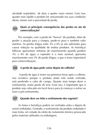 136
atividade respiratória de duas a quatro vezes menor. Com isso,
quanto mais rápido o produto for armazenado nas suas condições
ideais, menor será o percentual de perda.
255	
Quais as principais consequências das perdas no ato da
comercialização?
Por exemplo, com a perda do “frescor” do produto, além de
perder a atração para a compra, perde-se peso e também valor
nutritivo. As perdas d’água entre 3% a 6% já são suficientes para
causar redução na qualidade de muitos produtos. As hortaliças
folhosas apresentam sintomas de murchamento quando perdem
3% a 4% de água; o espinafre é o mais sensível, apresenta
murchamento com 3% de perda d’água, o que o torna imprestável
para comercialização.
256	 A perda de água pode variar depois da colheita?
A perda de água é maior nas primeiras horas após a colheita,
isso acontece porque o produto ainda está sendo resfriado,
está perdendo o calor de campo. Quanto mais tempo durar o
resfriamento, maior perda ele terá. Com isso, é importante que o
produto seja colocado em local fresco para já começar a esfriar ou
fazer o pré-resfriamento.
257	 Quando deve ser feito o resfriamento dos vegetais?
As frutas e hortaliças podem ser resfriadas antes e depois de
serem embaladas. Contudo, o resfriamento do produto embalado é
mais lento, em virtude do efeito do isolamento térmico provocado
pelos materiais utilizados na embalagem.
 