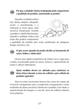 137
258	
Por que a umidade relativa inadequada pode comprometer
a qualidade do produto, aumentando as perdas?
Quando a umidade relativa
está abaixo daquela adequada,
ocorre o murchamento e a
coloração se torna opaca, pela
excessiva transpiração, levando
o produto a rápida deterioração.
Quando a umidade relativa está
muito alta, poderá comprometer
a qualidade do produto pela maior proliferação de patógenos
(fungos, bactérias, etc).
259	
O que ocorre quando há perdas devido ao brotamento de
raízes, bulbos e tubérculos?
Ocorre uma rápida transferência de matéria seca e água para
o broto, ocasionando perda de massa, firmeza e aparecimento de
aroma e sabores indesejáveis.
260	
Quais medidas devem ser adotadas para minimizar os
danos físicos durante as fases de colheita e pós-colheita de
produtos agrícolas?
Deve-se evitar movimentos bruscos das caixas do campo até
o local de carregamento, pois a compressão, esmagamento e cortes
resultantes de danos mecânicos danificam o produto. Com efeito, o
amortecimento de choques e o uso de caixas de colheita reduzem
esses prejuízos.
 