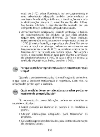 139
mais de 3 °C; evitar iluminação no armazenamento; e
uma arborização adequada também pode melhorar o
ambiente. Nas hortaliças folhosas, a iluminação associada
à desidratação acelera o amarelecimento das folhas.
Na batata, estimula o esverdecimento causado por um
composto tóxico (solanina), prejudicial à saúde.
•		Armazenamento refrigerado: permite prolongar o tempo
de comercialização do produto, já que cada produto
requer uma temperatura diferente. Os frutos tropicais
normalmente são armazenados em temperaturas acima de
10 °C. Já muitas hortaliças e produtos de clima frio, como
a uva, a maçã e o pêssego, podem ser armazenados em
temperaturas ao redor de 0 °C. A umidade relativa do ar,
também deve ser levada em consideração. Nas regiões
secas, é necessário borrifar água para manter a umidade
do ambiente próximo a 90%. Já para o alho e a cebola, a
umidade deve ser mais baixa, próxima a 70%.
264	
Por que o produto vegetal embalado se conserva por mais
tempo?
Quando o produto é embalado, há modificação da atmosfera,
o que evita a excessiva transpiração e respiração. Com isso, há
redução das perdas após a colheita.
265	
Quais medidas devem ser adotadas para evitar perdas no
momento da comercialização?
No momento da comercialização, podem ser adotados os
seguintes cuidados:
•		Maior cuidado ao manejar as paletes e os produtos a
granel.
•		Utilizar embalagens adequadas para transportar os
produtos.
•		 Descartarosprodutosdanificados,paraevitarcontaminação
de produtos sadios.
 
