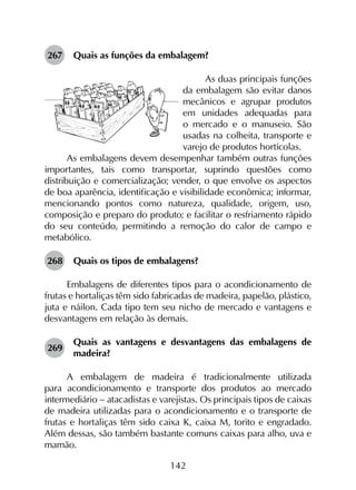 142
267	 Quais as funções da embalagem?
As duas principais funções
da embalagem são evitar danos
mecânicos e agrupar produtos
em unidades adequadas para
o mercado e o manuseio. São
usadas na colheita, transporte e
varejo de produtos hortícolas.
As embalagens devem desempenhar também outras funções
importantes, tais como transportar, suprindo questões como
distribuição e comercialização; vender, o que envolve os aspectos
de boa aparência, identificação e visibilidade econômica; informar,
mencionando pontos como natureza, qualidade, origem, uso,
composição e preparo do produto; e facilitar o resfriamento rápido
do seu conteúdo, permitindo a remoção do calor de campo e
metabólico.
268	 Quais os tipos de embalagens?
Embalagens de diferentes tipos para o acondicionamento de
frutas e hortaliças têm sido fabricadas de madeira, papelão, plástico,
juta e náilon. Cada tipo tem seu nicho de mercado e vantagens e
desvantagens em relação às demais.
269	
Quais as vantagens e desvantagens das embalagens de
madeira?
A embalagem de madeira é tradicionalmente utilizada
para acondicionamento e transporte dos produtos ao mercado
intermediário - atacadistas e varejistas. Os principais tipos de caixas
de madeira utilizadas para o acondicionamento e o transporte de
frutas e hortaliças têm sido caixa K, caixa M, torito e engradado.
Além dessas, são também bastante comuns caixas para alho, uva e
mamão.
 