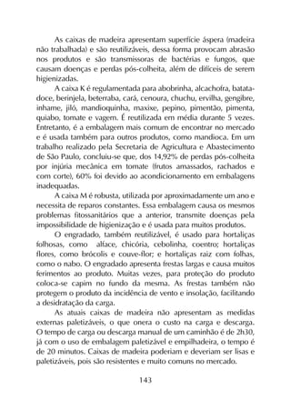 143
As caixas de madeira apresentam superfície áspera (madeira
não trabalhada) e são reutilizáveis, dessa forma provocam abrasão
nos produtos e são transmissoras de bactérias e fungos, que
causam doenças e perdas pós-colheita, além de difíceis de serem
higienizadas.
A caixa K é regulamentada para abobrinha, alcachofra, batata-
doce, berinjela, beterraba, cará, cenoura, chuchu, ervilha, gengibre,
inhame, jiló, mandioquinha, maxixe, pepino, pimentão, pimenta,
quiabo, tomate e vagem. É reutilizada em média durante 5 vezes.
Entretanto, é a embalagem mais comum de encontrar no mercado
e é usada também para outros produtos, como mandioca. Em um
trabalho realizado pela Secretaria de Agricultura e Abastecimento
de São Paulo, concluiu-se que, dos 14,92% de perdas pós-colheita
por injúria mecânica em tomate (frutos amassados, rachados e
com corte), 60% foi devido ao acondicionamento em embalagens
inadequadas.
A caixa M é robusta, utilizada por aproximadamente um ano e
necessita de reparos constantes. Essa embalagem causa os mesmos
problemas fitossanitários que a anterior, transmite doenças pela
impossibilidade de higienização e é usada para muitos produtos.
O engradado, também reutilizável, é usado para hortaliças
folhosas, como alface, chicória, cebolinha, coentro; hortaliças
flores, como brócolis e couve-flor; e hortaliças raiz com folhas,
como o nabo. O engradado apresenta frestas largas e causa muitos
ferimentos ao produto. Muitas vezes, para proteção do produto
coloca-se capim no fundo da mesma. As frestas também não
protegem o produto da incidência de vento e insolação, facilitando
a desidratação da carga.
As atuais caixas de madeira não apresentam as medidas
externas paletizáveis, o que onera o custo na carga e descarga.
O tempo de carga ou descarga manual de um caminhão é de 2h30,
já com o uso de embalagem paletizável e empilhadeira, o tempo é
de 20 minutos. Caixas de madeira poderiam e deveriam ser lisas e
paletizáveis, pois são resistentes e muito comuns no mercado.
 
