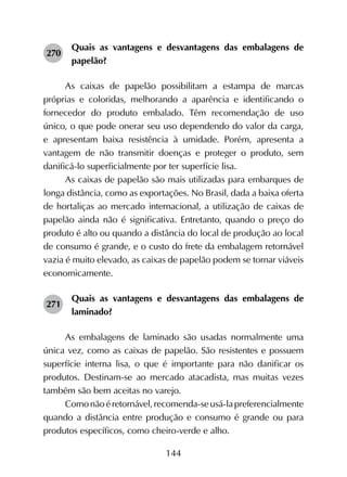 144
270	
Quais as vantagens e desvantagens das embalagens de
papelão?
As caixas de papelão possibilitam a estampa de marcas
próprias e coloridas, melhorando a aparência e identificando o
fornecedor do produto embalado. Têm recomendação de uso
único, o que pode onerar seu uso dependendo do valor da carga,
e apresentam baixa resistência à umidade. Porém, apresenta a
vantagem de não transmitir doenças e proteger o produto, sem
danificá-lo superficialmente por ter superfície lisa.
As caixas de papelão são mais utilizadas para embarques de
longa distância, como as exportações. No Brasil, dada a baixa oferta
de hortaliças ao mercado internacional, a utilização de caixas de
papelão ainda não é significativa. Entretanto, quando o preço do
produto é alto ou quando a distância do local de produção ao local
de consumo é grande, e o custo do frete da embalagem retornável
vazia é muito elevado, as caixas de papelão podem se tornar viáveis
economicamente.
271	
Quais as vantagens e desvantagens das embalagens de
laminado?
As embalagens de laminado são usadas normalmente uma
única vez, como as caixas de papelão. São resistentes e possuem
superfície interna lisa, o que é importante para não danificar os
produtos. Destinam-se ao mercado atacadista, mas muitas vezes
também são bem aceitas no varejo.
Comonãoéretornável,recomenda-seusá-lapreferencialmente
quando a distância entre produção e consumo é grande ou para
produtos específicos, como cheiro-verde e alho.
 