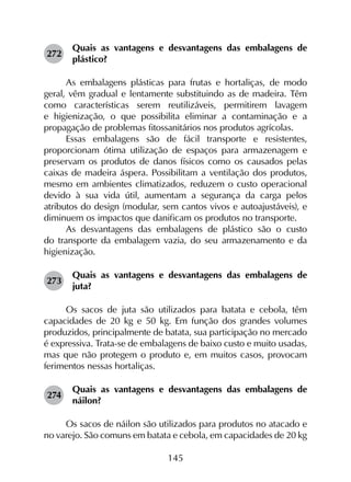 145
272	
Quais as vantagens e desvantagens das embalagens de
plástico?
As embalagens plásticas para frutas e hortaliças, de modo
geral, vêm gradual e lentamente substituindo as de madeira. Têm
como características serem reutilizáveis, permitirem lavagem
e higienização, o que possibilita eliminar a contaminação e a
propagação de problemas fitossanitários nos produtos agrícolas.
Essas embalagens são de fácil transporte e resistentes,
proporcionam ótima utilização de espaços para armazenagem e
preservam os produtos de danos físicos como os causados pelas
caixas de madeira áspera. Possibilitam a ventilação dos produtos,
mesmo em ambientes climatizados, reduzem o custo operacional
devido à sua vida útil, aumentam a segurança da carga pelos
atributos do design (modular, sem cantos vivos e autoajustáveis), e
diminuem os impactos que danificam os produtos no transporte.
As desvantagens das embalagens de plástico são o custo
do transporte da embalagem vazia, do seu armazenamento e da
higienização.
273	
Quais as vantagens e desvantagens das embalagens de
juta?
Os sacos de juta são utilizados para batata e cebola, têm
capacidades de 20 kg e 50 kg. Em função dos grandes volumes
produzidos, principalmente de batata, sua participação no mercado
é expressiva. Trata-se de embalagens de baixo custo e muito usadas,
mas que não protegem o produto e, em muitos casos, provocam
ferimentos nessas hortaliças.
274	
Quais as vantagens e desvantagens das embalagens de
náilon?
Os sacos de náilon são utilizados para produtos no atacado e
no varejo. São comuns em batata e cebola, em capacidades de 20 kg
 