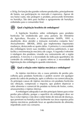 146
e 50 kg. Em função dos grandes volumes produzidos, principalmente
de batata, sua participação no mercado é expressiva. Apesar de
seu baixo custo, não protegem o produto, provocando ferimentos
na hortaliça. São úteis para facilitar o agrupamento de hortaliças
embaladas para o consumidor final.
275	 Qual a legislação brasileira de embalagens?
A legislação brasileira sobre embalagens para produtos
hortícolas foi estabelecida por uma portaria do Ministério
da Agricultura, Pecuária e Abastecimento (MAPA, 1991) e,
atualmente, deve atender a instrução normativa conjunta Sarc/
Anvisa/Inmetro (BRASIL, 2002), que implementou importantes
mudanças, destacando-se quatro delas. A primeira é a necessidade
das embalagens terem suas medidas externas paletizáveis, o que
facilita a movimentação mecânica de cargas. A segunda é referente
à rotulagem dos produtos, visando seu rastreamento até a região
produtora. A terceira é a necessidade da indicação quantitativa do
conteúdo da embalagem. E a quarta refere-se à necessidade da
higienização das embalagens quando retornáveis.
276	 Qual a relação entre injúrias mecânicas e embalagens?
As injúrias mecânicas são a causa primária de perdas pós-
colheita para produtos hortícolas e podem ocorrer em qualquer
ponto da cadeia de produção, após a colheita e na comercialização.
As principais causas de injúrias mecânicas em produtos hortícolas
são vibração, compressão e impacto, que podem depreciar o
valor alimentar e comercial do produto na forma de lesões, cortes,
amassamentos e injúrias internas.
A embalagem adequada é um dos principais fatores para evitar
perdas pós-colheita, porque a superfície da embalagem deve ser
lisa e evitar injúrias e não deve conter fontes de inóculo de doenças,
que penetram na hortaliça mais facilmente nas áreas expostas pelas
injúrias mecânicas, podendo levar ao apodrecimento do alimento,
impedindo assim seu consumo.
 
