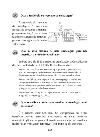 147
277	 Qual a tendência do mercado de embalagens?
A tendência do mercado
de embalagens é diversificar
op­ções de tamanho e matéria-
prima existentes, já que a ques­
tãodareciclagemedematérias-
primas biodegradáveis serão
valo­rizadas.
278	
Qual o peso máximo de uma embalagem para não
prejudicar a saúde do trabalhador?
Embora seja de 1943 e necessite atualização, a Consolidação
das Leis do Trabalho - CLT, (BRASIL, 1943) estabelece:
Artigo 198 CLT: É de 60 (sessenta) quilogramas o peso máximo
que um empregado pode remover individualmente, ressaltadas as
disposições especiais relativas ao trabalho do menor e da mulher.
Artigo 390 CLT: Ao empregador é vedado empregar a mulher em
serviço que demande o emprego de força muscular superior a 20
(vinte) quilogramas, para o trabalho contínuo, ou 25 (vinte e cinco)
quilogramas, para o trabalho ocasional.
Artigo 410 CLT: Parágrafo 5º: Aplica-se ao menor o disposto no
artigo 390 e seu parágrafo único.
279	
Qual o melhor critério para escolher a embalagem mais
adequada?
É a relação custo-benefício. Na composição do custo-
benefício, deve-se considerar a economia que a não perda do
alimento implica e se para a distância ao mercado consumidor é
melhor usar embalagem retornável (com frete) ou de uso único.
 