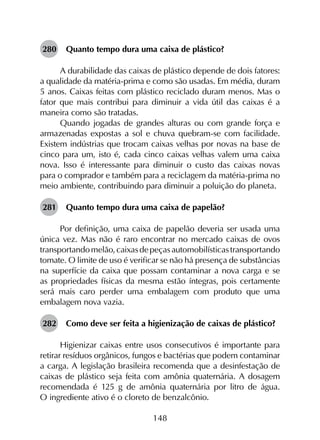 148
280	 Quanto tempo dura uma caixa de plástico?
A durabilidade das caixas de plástico depende de dois fatores:
a qualidade da matéria-prima e como são usadas. Em média, duram
5 anos. Caixas feitas com plástico reciclado duram menos. Mas o
fator que mais contribui para diminuir a vida útil das caixas é a
maneira como são tratadas.
Quando jogadas de grandes alturas ou com grande força e
armazenadas expostas a sol e chuva quebram-se com facilidade.
Existem indústrias que trocam caixas velhas por novas na base de
cinco para um, isto é, cada cinco caixas velhas valem uma caixa
nova. Isso é interessante para diminuir o custo das caixas novas
para o comprador e também para a reciclagem da matéria-prima no
meio ambiente, contribuindo para diminuir a poluição do planeta.
281	 Quanto tempo dura uma caixa de papelão?
Por definição, uma caixa de papelão deveria ser usada uma
única vez. Mas não é raro encontrar no mercado caixas de ovos
transportandomelão,caixasdepeçasautomobilísticastransportando
tomate. O limite de uso é verificar se não há presença de substâncias
na superfície da caixa que possam contaminar a nova carga e se
as propriedades físicas da mesma estão íntegras, pois certamente
será mais caro perder uma embalagem com produto que uma
embalagem nova vazia.
282	 Como deve ser feita a higienização de caixas de plástico?
Higienizar caixas entre usos consecutivos é importante para
retirar resíduos orgânicos, fungos e bactérias que podem contaminar
a carga. A legislação brasileira recomenda que a desinfestação de
caixas de plástico seja feita com amônia quaternária. A dosagem
recomendada é 125 g de amônia quaternária por litro de água.
O ingrediente ativo é o cloreto de benzalcônio.
 