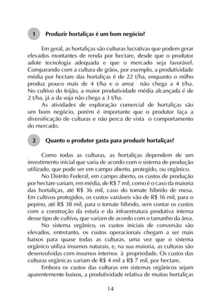 14
1	 Produzir hortaliças é um bom negócio?
Em geral, as hortaliças são culturas lucrativas que podem gerar
elevados montantes de renda por hectare, desde que o produtor
adote tecnologia adequada e que o mercado seja favorável.
Comparando com a cultura de grãos, por exemplo, a produtividade
média por hectare das hortaliças é de 22 t/ha, enquanto o milho
produz pouco mais de 4 t/ha e o arroz não chega a 4 t/ha.
No cultivo do feijão, a maior produtividade média alcançada é de
2 t/ha, já a da soja não chega a 3 t/ha.
As atividades de exploração comercial de hortaliças são
um bom negócio, porém é importante que o produtor faça a
diversificação de culturas e não perca de vista o comportamento
do mercado.
2	 Quanto o produtor gasta para produzir hortaliças?
Como todas as culturas, as hortaliças dependem de um
investimento inicial que varia de acordo com o sistema de produção
utilizado, que pode ser em campo aberto, protegido, ou orgânico.
No Distrito Federal, em campo aberto, os custos de produção
por hectare variam, em média, de R$ 7 mil, como é o caso da maioria
das hortaliças, até R$ 36 mil, caso do tomate híbrido de mesa.
Em cultivos protegidos, os custos variáveis vão de R$ 16 mil, para o
pepino, até R$ 38 mil, para o tomate híbrido, sem contar os custos
com a construção da estufa e da infraestrutura produtiva interna
desse tipo de cultivo, que variam de acordo com o tamanho da área.
No sistema orgânico, os custos iniciais de conversão são
elevados, entretanto, os custos operacionais chegam a ser mais
baixos para quase todas as culturas, uma vez que o sistema
orgânico utiliza insumos naturais, e, na sua maioria, as culturas são
desenvolvidas com insumos internos à propriedade. Os custos das
culturas orgânicas variam de R$ 4 mil a R$ 7 mil, por hectare.
Embora os custos das culturas em sistemas orgânicos sejam
aparentemente baixos, a produtividade relativa de muitas hortaliças
 