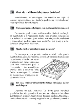 149
283	 Onde são vendidas embalagens para hortaliças?
Normalmente, as embalagens são vendidas em lojas de
insumos agropecuários, mas também podem ser encontradas em
lojas específicas de embalagens.
284	 Como comprar embalagens com custos unitários menores?
De maneira geral, o custo unitário tende a diminuir em função
da quantidade, e a negociação direta entre grandes compradores
e a indústria é vantajosa para ambos. Associações de produtores
e cooperativas podem fazer suas aquisições em grupo e assim
conseguir preços mais acessíveis.
285	 Qual a melhor embalagem para morango?
O morango é um produto muito sensível, pela grande
quantidadedeágua.Assimcomoaacerola,jabuticabaediversostipos
de pimentas, o ideal é que sejam
embalados em caixas pequenas,
com boa visibilidade para o
consumidor e em quantidades
prontas para o consumo final.
Como os morangos não resistem
ao manuseio, as embalagens de­
vem ser fechadas.
286	
Em casa, é melhor armazenar hortaliças embaladas ou sem
embalagem?
Depende de cada hortaliça. De modo geral, hortaliças
guardadas fora da geladeira ficam sem embalagem e hortaliças
guardadas em geladeira ficam dentro de sacos plásticos. O principal
motivo de usar saco plástico para guardar em geladeira é para evitar
 