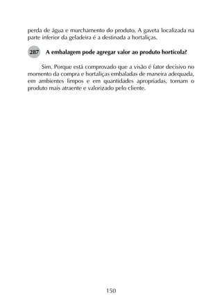 150
perda de água e murchamento do produto. A gaveta localizada na
parte inferior da geladeira é a destinada a hortaliças.
287	 A embalagem pode agregar valor ao produto hortícola?
Sim. Porque está comprovado que a visão é fator decisivo no
momento da compra e hortaliças embaladas de maneira adequada,
em ambientes limpos e em quantidades apropriadas, tornam o
produto mais atraente e valorizado pelo cliente.
 
