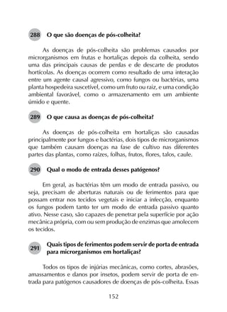 152
288	 O que são doenças de pós-colheita?
As doenças de pós-colheita são problemas causados por
microrganismos em frutas e hortaliças depois da colheita, sendo
uma das principais causas de perdas e de descarte de produtos
hortícolas. As doenças ocorrem como resultado de uma interação
entre um agente causal agressivo, como fungos ou bactérias, uma
planta hospedeira suscetível, como um fruto ou raiz, e uma condição
ambiental favorável, como o armazenamento em um ambiente
úmido e quente.
289	 O que causa as doenças de pós-colheita?
As doenças de pós-colheita em hortaliças são causadas
principalmente por fungos e bactérias, dois tipos de microrganismos
que também causam doenças na fase de cultivo nas diferentes
partes das plantas, como raízes, folhas, frutos, flores, talos, caule.
290	 Qual o modo de entrada desses patógenos?
Em geral, as bactérias têm um modo de entrada passivo, ou
seja, precisam de aberturas naturais ou de ferimentos para que
possam entrar nos tecidos vegetais e iniciar a infecção, enquanto
os fungos podem tanto ter um modo de entrada passivo quanto
ativo. Nesse caso, são capazes de penetrar pela superfície por ação
mecânica própria, com ou sem produção de enzimas que amolecem
os tecidos.
291	
Quais tipos de ferimentos podem servir de porta de entrada
para microrganismos em hortaliças?
Todos os tipos de injúrias mecânicas, como cortes, abrasões,
amassamentos e danos por insetos, podem servir de porta de en-
trada para patógenos causadores de doenças de pós-colheita. Essas
 