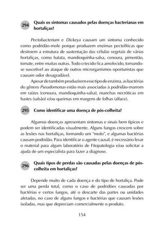 154
294	
Quais os sintomas causados pelas doenças bacterianas em
hortaliças?
Pectobacterium e Dickeya causam um sintoma conhecido
como podridão-mole porque produzem enzimas pectolíticas que
destroem a estrutura de sustentação das células vegetais de várias
hortaliças, como batata, mandioquinha-salsa, cenoura, pimentão,
tomate, entre muitas outras. Todo o tecido fica amolecido, tornando-
se suscetível ao ataque de outros microrganismos oportunistas que
causam odor desagradável.
Apesardetambémproduziremessetipodeenzima,asbactérias
do gênero Pseudomonas estão mais associadas à podridão-marrom
em raízes (cenoura, mandioquinha-salsa), manchas necróticas em
hastes (salsão) e/ou queimas em margens de folhas (alface).
295	 Como identificar uma doença de pós-colheita?
Algumas doenças apresentam sintomas e sinais bem típicos e
podem ser identificadas visualmente. Alguns fungos crescem sobre
as lesões nas hortaliças, formando um “mofo”, e algumas bactérias
causam podridão. Para identificar o agente causal, é necessário levar
o material para algum laboratório de Fitopatologia e/ou solicitar a
ajuda de um especialista para fazer a diagnose.
296	
Quais tipos de perdas são causadas pelas doenças de pós-
colheita em hortaliças?
Depende muito de cada doença e do tipo de hortaliça. Pode
ser uma perda total, como o caso de podridões causadas por
bactérias e certos fungos, até o descarte das partes ou unidades
afetadas, no caso de alguns fungos e bactérias que causam lesões
isoladas, mas que depreciam comercialmente o produto.
 