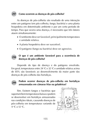 155
297	 Como ocorrem as doenças de pós-colheita?
As doenças de pós-colheita são resultado de uma interação
entre um patógeno (em pós-colheita, fungo, bactéria) e uma planta
hospedeira em determinado ambiente e por um certo período de
tempo. Para que ocorra uma doença, é necessário que três fatores
atuem simultaneamente:
•		O ambiente deve ser favorável, principalmente temperatura
e umidade relativa.
•		A planta hospedeira deve ser suscetível.
•		O patógeno (fungo ou bactéria) deve ser agressivo.
298	
O que é um ambiente favorável para a ocorrência de
doenças de pós-colheita?
Depende do tipo de doença e do patógeno envolvido.
Em geral, temperaturas entre 24 o
C e 32 o
C e umidade relativa acima
de 85% são favoráveis ao desenvolvimento da maior parte das
doenças de pós-colheita das hortaliças.
299	
Podem ocorrer doenças de pós-colheita em hortaliças
armazenadas em câmaras frias ou geladeiras?
Sim. Existem fungos e bactérias que
suportam bem temperaturas baixas e podem
se desenvolver em hortaliças armazenadas
nas condições ideais, causando doenças de
pós-colheita em temperaturas variando de
4 o
C a 12 o
C.
 