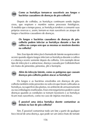 156
300	
Como as hortaliças tornam-se suscetíveis aos fungos e
bactérias causadores de doenças de pós-colheita?
Depois de colhidas, as hortaliças continuam sendo órgãos
vivos, que respiram e mantêm outros processos fisiológicos.
À medida que o tempo passa, as hortaliças tendem a consumir suas
próprias reservas e, assim, tornam-se mais suscetíveis ao ataque de
fungos e bactérias causadores de doenças.
301	
Os fungos e bactérias causadores de doenças de pós-
colheita podem infectar as hortaliças durante a fase de
cultivo no campo sem que as mesmas se mostrem doentes
na colheita?
Sim. Esse tipo de infecção é chamada de latente ou quiescente e
ocorre quando alguns fungos infectam as hortaliças durante o cultivo
e a doença ocorre somente depois da colheita. Um exemplo desse
tipo de infecção é a antracnose, doença causada por Colletotrichum
em frutos de pimentão, pimentas, jiló e berinjela.
302	
Além da infecção latente, como os patógenos que causam
doenças pós-colheita podem atacar as hortaliças?
Os fungos e as bactérias envolvidos em doenças de pós-
colheita também estão presentes no solo em que foram cultivadas as
hortaliças, na superfície das plantas, no ambiente de armazenamento
ou nas embalagens reutilizadas. Esses microrganismos podem causar
doenças quando as condições se tornam favoráveis e as hortaliças
ficam mais suscetíveis, como no caso de injúrias mecânicas.
303	
É possível uma única hortaliça doente contaminar as
demais na fase de pós-colheita?
Sim. É possível contaminar todo um lote a partir de qualquer
foco inicial de uma doença, que pode ser um único fruto de tomate
 