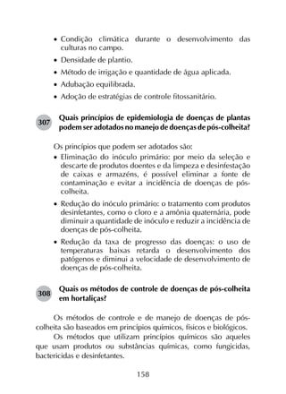 158
•		Condição climática durante o desenvolvimento das
culturas no campo.
•		Densidade de plantio.
•		Método de irrigação e quantidade de água aplicada.
•		Adubação equilibrada.
•		Adoção de estratégias de controle fitossanitário.
307	
Quais princípios de epidemiologia de doenças de plantas
podem ser adotados no manejo de doenças de pós-colheita?
Os princípios que podem ser adotados são:
•		Eliminação do inóculo primário: por meio da seleção e
descarte de produtos doentes e da limpeza e desinfestação
de caixas e armazéns, é possível eliminar a fonte de
contaminação e evitar a incidência de doenças de pós-
colheita.
•		Redução do inóculo primário: o tratamento com produtos
desinfetantes, como o cloro e a amônia quaternária, pode
diminuir a quantidade de inóculo e reduzir a incidência de
doenças de pós-colheita.
•		Redução da taxa de progresso das doenças: o uso de
temperaturas baixas retarda o desenvolvimento dos
patógenos e diminui a velocidade de desenvolvimento de
doenças de pós-colheita.
308	
Quais os métodos de controle de doenças de pós-colheita
em hortaliças?
Os métodos de controle e de manejo de doenças de pós-
colheita são baseados em princípios químicos, físicos e biológicos.
Os métodos que utilizam princípios químicos são aqueles
que usam produtos ou substâncias químicas, como fungicidas,
bactericidas e desinfetantes.
 