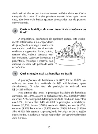 15
ainda não é alta, o que torna os custos unitários elevados. Outra
categoria de custos é a dos produtos consorciados, que, nesse
caso, são bem mais baixos quando comparados aos de plantios
convencionais.
3	
Quais as hortaliças de maior importância econômica no
Brasil?
A importância econômica de qualquer cultura está estrita-
mente relacionada à sua capacidade
de geração de emprego e renda em
sua cadeia produtiva, considerando
os diversos segmentos. Assim, batata,
tomate, alho, cebola, cenoura, me-
lão, melancia, Capsicum (pimentas e
pimentões), morango e inhame, são
culturas relevantes do ponto de vista
econômico.
4	 Qual a situação atual das hortaliças no Brasil?
A produção total de hortaliças, em 2009, foi de 17.829 to-
neladas, em uma área cultivada de 809 mil hectares, apro-
ximadamente. O valor total da produção foi estimado em
R$ 24.239 milhões.
Nos últimos dez anos, a produção brasileira de hortaliças
aumentou em 33,9%, a área foi reduzida em 6,2%, a produtividade
cresceu 42,7% e a disponibilidade per capita da produção aumentou
em 8,3%. Representam 64% do total da produção de hortaliças:
tomate (18,7%), batata (17,8%), melancia (8,6%), cebola (6,69%),
cenoura (4,3%), batata-doce (2,9%), melão (2,9%), inhame (1,3%) e
alho (0,5%). Três quartos da produção de hortaliças estão na região
Sudeste e Sul, e as demais regiões respondem por aproximadamente
25% do total.
 