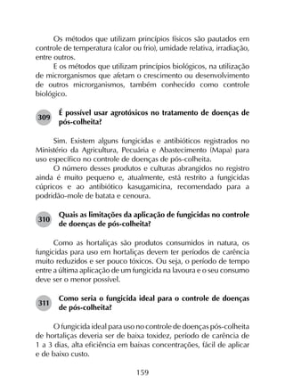 159
Os métodos que utilizam princípios físicos são pautados em
controle de temperatura (calor ou frio), umidade relativa, irradiação,
entre outros.
E os métodos que utilizam princípios biológicos, na utilização
de microrganismos que afetam o crescimento ou desenvolvimento
de outros microrganismos, também conhecido como controle
biológico.
309	
É possível usar agrotóxicos no tratamento de doenças de
pós-colheita?
Sim. Existem alguns fungicidas e antibióticos registrados no
Ministério da Agricultura, Pecuária e Abastecimento (Mapa) para
uso específico no controle de doenças de pós-colheita.
O número desses produtos e culturas abrangidos no registro
ainda é muito pequeno e, atualmente, está restrito a fungicidas
cúpricos e ao antibiótico kasugamicina, recomendado para a
podridão-mole de batata e cenoura.
310	
Quais as limitações da aplicação de fungicidas no controle
de doenças de pós-colheita?
Como as hortaliças são produtos consumidos in natura, os
fungicidas para uso em hortaliças devem ter períodos de carência
muito reduzidos e ser pouco tóxicos. Ou seja, o período de tempo
entre a última aplicação de um fungicida na lavoura e o seu consumo
deve ser o menor possível.
311	
Como seria o fungicida ideal para o controle de doenças
de pós-colheita?
O fungicida ideal para uso no controle de doenças pós-colheita
de hortaliças deveria ser de baixa toxidez, período de carência de
1 a 3 dias, alta eficiência em baixas concentrações, fácil de aplicar
e de baixo custo.
 