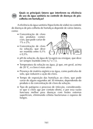 161
315	
Quais os principais fatores que interferem na eficiência
do uso da água sanitária no controle de doenças de pós-
colheita em hortaliças?
A eficiência da água sanitária (hipoclorito de sódio) no controle
de doenças de pós-colheita de hortaliças depende de vários fatores,
como:
•		Concentração de cloro
nos produtos comer-
ciais, que pode variar de
1% a 2%.
•		Concentração de cloro
na solução, que deve
ser mantida entre 0,1%
e 0,5%.
•		pH da solução, da água de lavagem ou enxágue, que deve
ser sempre mantido entre 6,7 e 7,5.
•		Temperatura da solução ou água, já que, em geral, acima
de 20 o
C, o cloro é mais ativo.
•		Presença de matéria orgânica na água, como partículas de
solo, que reduzem a ação do cloro.
•		Tempo de exposição das hortaliças ao cloro, que pode
variar de alguns segundos até 30 minutos, dependendo do
produto e da concentração de cloro da solução.
•		Tipo de patógeno e processo de infecção, considerando-
se que o cloro age por contato direto, e por essa razão
funciona melhor para doenças com lesões externas
superficiais, eliminando células bacterianas e esporos de
fungos.
 