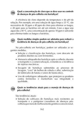 162
316	
Qual a concentração de cloro que se deve usar no controle
de doenças de pós-colheita em hortaliças?
A eficiência do cloro depende da temperatura e do pH da
solução. Por exemplo, em uma solução de água limpa a 25 o
C, são
necessários de 30 ppm a 40 ppm de cloro para eliminar os fungos,
e 20 ppm para as bactérias em até um minuto. Caso a água seja
aquecida a 40 o
C, uma concentração de apenas 10 ppm é suficiente
para eliminar todos os fungos e bactérias.
317	
Quais medidas simples podem ser adotadas para reduzir a
incidência de doenças de pós-colheita em hortaliças?
Na pós-colheita em hortaliças, podem ser utilizadas as se­
guintes medidas:
•		Seleção e classificação das hortaliças, com descarte de
produtos doentes ou com ferimentos.
•		Manuseio adequado das hortaliças após a colheita, durante
o transporte e a comercialização, evitando-se a incidência
de injúrias mecânicas.
•		Secagem de hortaliças submetidas ao processo de
lavagem, “cura” de bulbos de cebola e alho, suberização
de tubérculos de batata e raízes de batata-doce.
•		Uso de embalagens adequadas, que protejam os produtos
contra ferimentos e mantenham sua integridade e
qualidade.
318	
Quais as tendências atuais para o manejo de doenças de
pós-colheita?
São tendências atuais:
•		Seleção de cultivares de hortaliças mais resistentes ao
transporte e a patógenos causadores de doenças pós-
colheitapormeiodemelhoramentogenéticoconvencional.
 