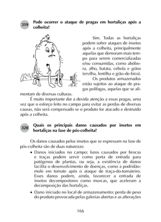 166
319	
Pode ocorrer o ataque de pragas em hortaliças após a
colheita?
Sim. Todas as hortaliças
podem sofrer ataques de insetos
após a colheita, principalmente
aquelas que demoram mais tem-
po para serem comercializadas
e/ou consumidas, como abóbo-
ra, alho, batata, cebola e grãos
(ervilha, lentilha e grão-de-bico).
Os produtos armazenados
estão sujeitos ao ataque de pra-
gas polífagas, aquelas que se ali-
mentam de diversas culturas.
É muito importante dar a devida atenção a essas pragas, uma
vez que o esforço feito no campo para evitar as perdas de diversas
causas, não será compensado se o produto for atacado e destruído
após a colheita.
320	
Quais os principais danos causados por insetos em
hortaliças na fase de pós-colheita?
Os danos causados pelos insetos que se expressam na fase de
pós-colheita são de duas naturezas:
•		Danos iniciados no campo: furos causados por brocas
e traças podem servir como porta de entrada para
patógenos de plantas, ou seja, a existência de danos
facilita o desenvolvimento de doenças, como a podridão-
mole em tomate após o ataque de traça-do-tomateiro.
Esses danos podem, ainda, favorecer a entrada de
insetos decompositores como moscas, que aceleram a
decomposição das hortaliças.
•		Dano iniciado no local de armazenamento: perda de peso
do produto provocada pelas galerias abertas e as alterações
 