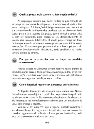 168
324	 Quais as pragas mais comuns na fase de pós-colheita?
As pragas que causam mais danos na fase de pós-colheita são
as mariposas ou traças (Lepidoptera), especialmente durante a fase
jovem ou lagarta. A infestação inicial geralmente ocorre no campo,
e a larva se instala no interior dos produtos para se alimentar. Pode
passar para a fase seguinte (de pupa), que é imóvel e pouco ativa
e, sem ser percebida, pode completar seu desenvolvimento no
interior dos frutos ou tubérculos. O adulto pode emergir no local
de transporte ou de armazenamento e pode, portanto, iniciar novas
infestações. Como exemplo, podemos citar a broca pequena do
tomateiro (Neoleucinodes elegantalis), sério problema na região
serrana do Rio de Janeiro.
325	
Por que se deve atentar para as traças em produtos
armazenados?
Porque podem se alimentar de um número muito grande de
produtos, como cereais (trigo, cevada), grãos (soja, milho, arroz com
casca), rações, farinhas, amêndoas, nozes, sementes de palmáceas,
frutas duras e algumas hortaliças, como o alho.
326	 Como é possível reconhecer a presença desses insetos?
As lagartas tecem fios de seda por onde caminham. Nesses
fios aderem-se seus dejetos e partículas do produto do qual estão
se alimentando, o que facilita o seu reconhecimento. Produtos com
alta infestação são completamente cobertos por um envoltório de
seda, que protege a lagarta.
Verifica-se nos armazéns que a lagarta, quando completa o
seu desenvolvimento, migra, com frequência, para os cantos das
paredes, vigamentos do telhado e locais pouco iluminados, onde
tece um casulo e se transforma em pupa.
 