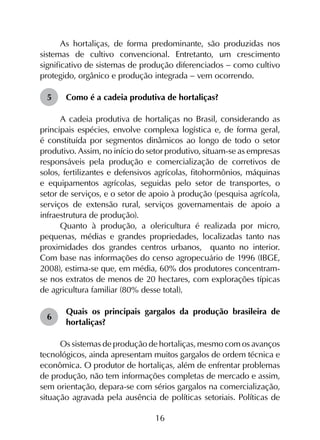 16
As hortaliças, de forma predominante, são produzidas nos
sistemas de cultivo convencional. Entretanto, um crescimento
significativo de sistemas de produção diferenciados - como cultivo
protegido, orgânico e produção integrada - vem ocorrendo.
5	 Como é a cadeia produtiva de hortaliças?
A cadeia produtiva de hortaliças no Brasil, considerando as
principais espécies, envolve complexa logística e, de forma geral,
é constituída por segmentos dinâmicos ao longo de todo o setor
produtivo. Assim, no início do setor produtivo, situam-se as empresas
responsáveis pela produção e comercialização de corretivos de
solos, fertilizantes e defensivos agrícolas, fitohormônios, máquinas
e equipamentos agrícolas, seguidas pelo setor de transportes, o
setor de serviços, e o setor de apoio à produção (pesquisa agrícola,
serviços de extensão rural, serviços governamentais de apoio a
infraestrutura de produção).
Quanto à produção, a olericultura é realizada por micro,
pequenas, médias e grandes propriedades, localizadas tanto nas
proximidades dos grandes centros urbanos, quanto no interior.
Com base nas informações do censo agropecuário de 1996 (IBGE,
2008), estima-se que, em média, 60% dos produtores concentram-
se nos extratos de menos de 20 hectares, com explorações típicas
de agricultura familiar (80% desse total).
6	
Quais os principais gargalos da produção brasileira de
hortaliças?
Os sistemas de produção de hortaliças, mesmo com os avanços
tecnológicos, ainda apresentam muitos gargalos de ordem técnica e
econômica. O produtor de hortaliças, além de enfrentar problemas
de produção, não tem informações completas de mercado e assim,
sem orientação, depara-se com sérios gargalos na comercialização,
situação agravada pela ausência de políticas setoriais. Políticas de
 