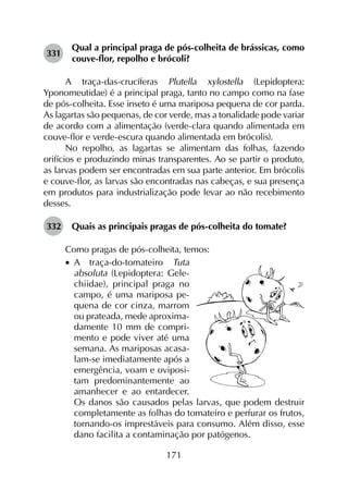 171
331	
Qual a principal praga de pós-colheita de brássicas, como
couve-flor, repolho e brócoli?
A traça-das-crucíferas Plutella xylostella (Lepidoptera:
Yponomeutidae) é a principal praga, tanto no campo como na fase
de pós-colheita. Esse inseto é uma mariposa pequena de cor parda.
As lagartas são pequenas, de cor verde, mas a tonalidade pode variar
de acordo com a alimentação (verde-clara quando alimentada em
couve-flor e verde-escura quando alimentada em brócolis).
No repolho, as lagartas se alimentam das folhas, fazendo
orifícios e produzindo minas transparentes. Ao se partir o produto,
as larvas podem ser encontradas em sua parte anterior. Em brócolis
e couve-flor, as larvas são encontradas nas cabeças, e sua presença
em produtos para industrialização pode levar ao não recebimento
desses.
332	 Quais as principais pragas de pós-colheita do tomate?
Como pragas de pós-colheita, temos:
•		A traça-do-tomateiro Tuta
absoluta (Lepidoptera: Gele-
chiidae), principal praga no
campo, é uma mariposa pe-
quena de cor cinza, marrom
ou prateada, mede aproxima-
damente 10 mm de compri-
mento e pode viver até uma
semana. As mariposas acasa-
lam-se imediatamente após a
emergência, voam e oviposi-
tam predominantemente ao
amanhecer e ao entardecer.
Os danos são causados pelas larvas, que podem destruir
completamente as folhas do tomateiro e perfurar os frutos,
tornando-os imprestáveis para consumo. Além disso, esse
dano facilita a contaminação por patógenos.
 