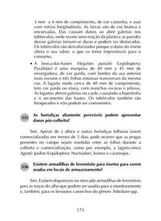173
3 mm a 4 mm de comprimento, de cor castanha, e asas
com estrias longitudinais. As larvas são de cor branca e
encurvadas. Elas causam danos ao abrir galerias nos
tubérculos, onde ocorre uma reação da planta e as paredes
dessas galerias tornam-se duras e podem ser destacadas.
Os tubérculos são desvalorizados porque o dano do inseto
altera o seu sabor, o que os torna imprestáveis para o
consumo.
•		A broca-das-hastes Megastes pusialis (Lepidoptera:
Pyralidae) é uma mariposa de 40 mm a 45 mm de
envergadura, de cor parda, com bordos da asa anterior
mais escuros e três linhas sinuosas transversais da mesma
cor. A lagarta mede cerca de 40 mm de comprimento,
tem cor parda ou rósea, com manchas escuras e pilosas.
As lagartas abrem galerias no caule, causando a hipertrofia
e o secamento das hastes. Os tubérculos também são
broqueados e não podem ser consumidos.
335	
As hortaliças altamente perecíveis podem apresentar
danos pós-colheita?
Sim. Apesar de a alface e outras hortaliças folhosas serem
comercializadas em menos de 3 dias, pode ocorrer que as pragas
presentes no campo sejam mantidas entre as folhas durante a
colheita e comercialização, como por exemplo, a lagarta-rosca
Agrotis ipsilon (Lepidoptera: Noctuidae), lesmas e caramujos.
336	
Existem armadilhas de feromônio para insetos para serem
usadas em locais de armazenamento?
Sim. Existem disponíveis no mercado armadilhas de feromônio
para as traças do alho que podem ser usadas para o monitoramento
e, também, para os besouros carunchos do gênero Tribolium spp.
 