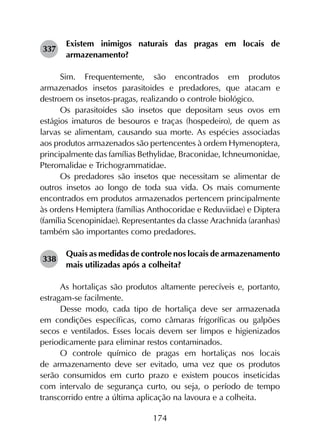 174
337	
Existem inimigos naturais das pragas em locais de
armazenamento?
Sim. Frequentemente, são encontrados em produtos
armazenados insetos parasitoides e predadores, que atacam e
destroem os insetos-pragas, realizando o controle biológico.
Os parasitoides são insetos que depositam seus ovos em
estágios imaturos de besouros e traças (hospedeiro), de quem as
larvas se alimentam, causando sua morte. As espécies associadas
aos produtos armazenados são pertencentes à ordem Hymenoptera,
principalmente das famílias Bethylidae, Braconidae, Ichneumonidae,
Pteromalidae e Trichogrammatidae.
Os predadores são insetos que necessitam se alimentar de
outros insetos ao longo de toda sua vida. Os mais comumente
encontrados em produtos armazenados pertencem principalmente
às ordens Hemiptera (famílias Anthocoridae e Reduviidae) e Diptera
(família Scenopinidae). Representantes da classe Arachnida (aranhas)
também são importantes como predadores.
338	
Quais as medidas de controle nos locais de armazenamento
mais utilizadas após a colheita?
As hortaliças são produtos altamente perecíveis e, portanto,
estragam-se facilmente.
Desse modo, cada tipo de hortaliça deve ser armazenada
em condições específicas, como câmaras frigoríficas ou galpões
secos e ventilados. Esses locais devem ser limpos e higienizados
periodicamente para eliminar restos contaminados.
O controle químico de pragas em hortaliças nos locais
de armazenamento deve ser evitado, uma vez que os produtos
serão consumidos em curto prazo e existem poucos inseticidas
com intervalo de segurança curto, ou seja, o período de tempo
transcorrido entre a última aplicação na lavoura e a colheita.
 