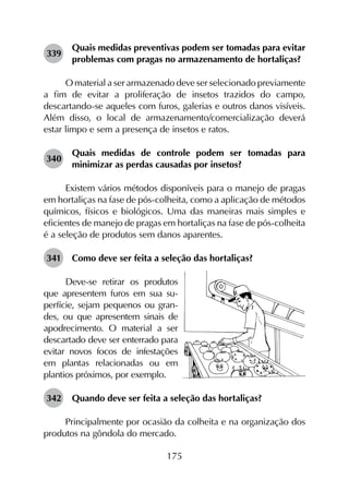 175
339	
Quais medidas preventivas podem ser tomadas para evitar
problemas com pragas no armazenamento de hortaliças?
O material a ser armazenado deve ser selecionado previamente
a fim de evitar a proliferação de insetos trazidos do campo,
descartando-se aqueles com furos, galerias e outros danos visíveis.
Além disso, o local de armazenamento/comercialização deverá
estar limpo e sem a presença de insetos e ratos.
340	
Quais medidas de controle podem ser tomadas para
minimizar as perdas causadas por insetos?
Existem vários métodos disponíveis para o manejo de pragas
em hortaliças na fase de pós-colheita, como a aplicação de métodos
químicos, físicos e biológicos. Uma das maneiras mais simples e
eficientes de manejo de pragas em hortaliças na fase de pós-colheita
é a seleção de produtos sem danos aparentes.
341	 Como deve ser feita a seleção das hortaliças?
Deve-se retirar os produtos
que apresentem furos em sua su-
perfície, sejam pequenos ou gran-
des, ou que apresentem sinais de
apodrecimento. O material a ser
descartado deve ser enterrado para
evitar novos focos de infestações
em plantas relacionadas ou em
plantios próximos, por exemplo.
342	 Quando deve ser feita a seleção das hortaliças?
Principalmente por ocasião da colheita e na organização dos
produtos na gôndola do mercado.
 