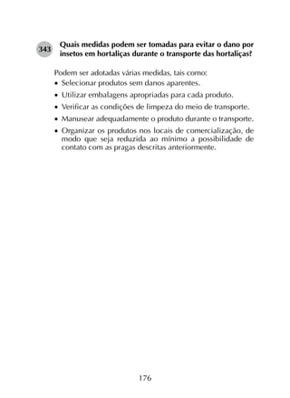 176
343	
Quais medidas podem ser tomadas para evitar o dano por
insetos em hortaliças durante o transporte das hortaliças?
Podem ser adotadas várias medidas, tais como:
•		Selecionar produtos sem danos aparentes.
•		Utilizar embalagens apropriadas para cada produto.
•		Verificar as condições de limpeza do meio de transporte.
•		Manusear adequadamente o produto durante o transporte.
•		Organizar os produtos nos locais de comercialização, de
modo que seja reduzida ao mínimo a possibilidade de
contato com as pragas descritas anteriormente.
 